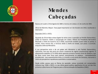 Mendes Cabeçadas Nasceu em Loulé a 19 de Agosto de 1883 e morreu em Lisboa a 11 de Junho de 1965. Oficial de Marinha. Maçon. Teve papel importante no 5 de Outubro de 1910, revoltando o Adamastor. Deputado (1911 e 1915). Aquando do 28 de Maio estava ligado há vários anos à oposição ao Partido Democrático, então no Governo. Chefia a conspiração em Lisboa. Obteve do Presidente Bernardino Machado a chefia do Governo (31.5.1926), assumindo também quase todas as pastas; e recebe, nesse mesmo dia, a renúncia deste à chefia do Estado, que passa a acumular, enquanto chefe do Ministério. A sua perspectiva seria a de um golpe anti Ministério e anti Partido Democrático, reformista, mas que não poria em causa o essencial do regime constitucional vigente. O afastamento expedito (17.6.1926) deste aparente primeiro homem forte da Ditadura, que de facto nunca teve força para exercer minimamente os poderes - nomeadamente presidenciais - que supostamente tinha, e o triunfo a curto prazo de Carmona, marcaram a vitória da perspectiva republicana autoritária e conservadora. Desde então, passou para as fileiras da oposição: esteve envolvido em conspirações militares (e.g. 1946 e 1947), e o seu último gesto político significativo foi ser um dos três primeiros subscritores do Programa para a Democratização da República (1961). Início 