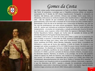 Gomes da Costa Até 1915, esteve quase ininterruptamente na Índia e em África - Moçambique, Angola, São Tomé. Aí conquistou o prestígio que a I República procurou utilizar, ao nomeá-lo comandante da 1ª divisão do CEP (Corpo Expedicionário Português). A campanha da Flandres, não beliscou, pelo contrário, reforçou esse prestígio. Como quase todos os africanistas, tinha pouca ou nenhuma simpatia pelo republicanismo e - imprudência típica nele - não fez segredo de que acreditava que se fosse ele a comandar as forças governamentais, outro teria sido o resultado do 4-5 de Outubro de 1910; também típico e generalizado o facto de não se ter demitido com a instauração da República, que, por sua vez, tem de contemporizar com estes oficiais prestigiosos. Mesmo quando no início dos anos 20 - parece que motivado por problemas financeiros, além de razões políticas e de temperamento - se envolve em conspirações, a solução preferida pelo Governo foi enviá-lo ao Ultramar, como inspector militar (1922-1924). De regresso à Metrópole, filia-se no Partido Republicano Radical, dirigido por Cunha Leal, de oposição de direita ao PRP (Partido Republicano Português)-Partido Democrático. Convidado à última hora por Sinel de Cordes para chefiar o golpe que se preparava, foi bem sucedido, in extremis, a 28 de Maio de 1926, quando já contemplava a fuga e o exílio. Marcha então de Braga para Lisboa, onde entra triunfalmente, a cavalo, à frente das forças revoltosas (6.6.1926). Afasta Mendes Cabeçadas, assume deste a presidência do Ministério e, ainda que de forma não explícita, a chefia do Estado. No entanto, a sua passagem por ambas as posições (17.6 a 9.7.1926) foi pouco menos transitória que a do seu antecessor. Foi afastado por Carmona e Sinel de Cordes, devido à sua incapacidade para gerir os delicados equilíbrios da nova situação: tendo demitido Carmona e outros ministros (7.7.1926) e, perante a pressão de diversas unidades militares, recusado recuar, foi declarado deposto. Manteve, no entanto, o seu prestígio. Daí ter-lhe sido proposto afastar-se apenas da chefia do Governo, mas manter-se na Presidência da República, o que recusou. Foi então preso e deportado para os Açores (11.7.1926), para evitar que cristalizassem descontentamentos em torno de si. Ainda aí, Carmona fê-lo marechal - o que se repetirá com frequência entre os ex-presidentes militares. Autorizado a regressar - o que fez (Setembro de 1927) - quando a situação foi considerada suficientemente estabilizada; e para evitar o risco de que morresse - mártir - nos Açores. Segundo Salazar, manteve longas conversas com ele em 1928. Faleceu pobre e desiludido. Início 
