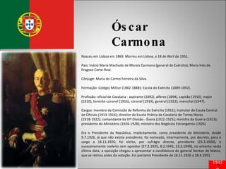 Óscar Carmona Nasceu em Lisboa em 1869. Morreu em Lisboa, a 18 de Abril de 1951. Pais: Inácio Maria Machado de Morais Carmona (general do Exército); Maria Inês de Fragoso Corte-Real. Cônjuge: Maria do Carmo Ferreira da Silva. Formação: Colégio Militar (1882-1888); Escola do Exército (1889-1892). Profissão: oficial de Cavalaria - aspirante (1892), alferes (1894), capitão (1910), major (1910), tenente-coronel (1916), coronel (1919), general (1922); marechal (1947). Cargos: membro da Comissão de Reforma do Exército (1911); instrutor da Escola Central de Oficiais (1913-1914); director da Escola Prática de Cavalaria de Torres Novas (1918-1922); comandante da IVª Divisão - Évora (1922-1925); ministro da Guerra (1923); presidente do Ministério (1926-1928); ministro dos Negócios Estrangeiros (1926). Era o Presidente da República, implicitamente, como presidente do Ministério, desde 9.7.1926, já que não existia presidente; foi nomeado, interinamente, por decreto, para o cargo a 16.11.1926; foi eleito, por sufrágio directo, presidente (25.3.1928); e sucessivamente reeleito sem opositor (17.2.1935, 8.2.1942, 13.2.1949), no entanto nesta última data, a oposição chegou a apresentar a candidatura do general Norton de Matos, que se retirou antes da votação. Foi portanto Presidente de 16.11.1926 a 18.4.1951. Início 