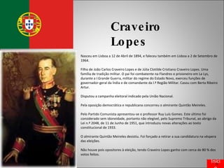 Craveiro Lopes Nasceu em Lisboa a 12 de Abril de 1894, e faleceu também em Lisboa a 2 de Setembro de 1964.  Filho de João Carlos Craveiro Lopes e de Júlia Clotilde Cristiano Craveiro Lopes. Uma família de tradição militar. O pai foi combatente na Flandres e prisioneiro em La Lys, durante a I Grande Guerra, militar do regime do Estado Novo, exerceu funções de governador-geral da Índia e de comandante da l.ª Região Militar. Casou com Berta Ribeiro Artur.  Disputou a campanha eleitoral indicado pela União Nacional. Pela oposição democrática e republicana concorreu o almirante Quintão Meireles. Pelo Partido Comunista apresentou-se o professor Ruy Luís Gomes. Este último foi considerado sem idoneidade, portanto não elegível, pelo Supremo Tribunal, ao abrigo da Lei n.º 2048, de 11 de Junho de 1951, que introduziu novas alterações ao texto constitucional de 1933. O almirante Quintão Meireles desistiu. Foi forçado a retirar a sua candidatura na véspera das eleições. Não houve pois opositores à eleição, tendo Craveiro Lopes ganho com cerca de 80 % dos votos feitos. Início 