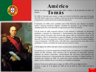 Américo Tomás Nasceu em Lisboa, a 19 de Novembro de 1894, e faleceu a 18 de Setembro de 1987, em Cascais. Em 1944, é chamado para ocupar o cargo de ministro da Marinha, cargo que irá ocupar até 1958. Neste cargo tentou reabilitar a Marinha de Guerra recorrendo ao apoio da NATO e impulsionou o desenvolvimento da Marinha Mercante. É nomeado, em 1958, como candidato pela União Nacional, para disputar as eleições contra o general Humberto Delgado, candidato da oposição, já que Arlindo Vicente, candidato pelo PCP, tinha desistido no seguimento do "Pacto de Cacilhas". A 8 de Junho de 1958, enquanto decorre o acto eleitoral, é publicado um decreto-lei proibindo a oposição de inspeccionar o funcionamento das assembleias de voto. Os números oficiais fornecidos pelo Governo dão apenas 24% no Continente e Ilhas, 31,7% em Angola e 30% em Moçambique ao general Delgado. Os totais oficiais apurados deram cerca de 75% dos votos expressos a Américo Tomás e 25% ao general Humberto Delgado, o que corresponde a 758 998 votos e 236 528 votos, respectivamente, para cada um dos candidatos. É eleito o candidato da União Nacional, Américo Tomás. A 29 de Agosto de 1959 é alterado o texto constitucional, através da Lei n.º 2100. A Lei prevê que o supremo magistrado da Nação passe a ser eleito por um colégio eleitoral restrito de 602 membros. Esses membros são os deputados da Assembleia Nacional, membros da Câmara Corporativa, representantes das estruturas administrativas dos territórios ultramarinos e representantes das câmaras municipais. O Colégio Eleitoral é o resultado das eleições de 1958. Foi criado para evitar situações problemáticas para o regime, como a hipótese de vir a ser eleito um candidato da oposição. Américo Tomás será reeleito para o cargo, em 1965 e 1972, por colégio eleitoral. Ocupará o cargo de 9 de Agosto de 1958 até 25 de Abril de 1974, altura em que é demitido. Início 