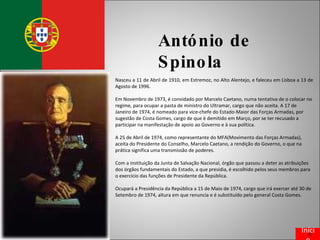 António de Spinola Nasceu a 11 de Abril de 1910, em Estremoz, no Alto Alentejo, e faleceu em Lisboa a 13 de Agosto de 1996. Em Novembro de 1973, é convidado por Marcelo Caetano, numa tentativa de o colocar no regime, para ocupar a pasta de ministro do Ultramar, cargo que não aceita. A 17 de Janeiro de 1974, é nomeado para vice-chefe do Estado-Maior das Forças Armadas, por sugestão de Costa Gomes, cargo de que é demitido em Março, por se ter recusado a participar na manifestação de apoio ao Governo e à sua política. A 25 de Abril de 1974, como representante do MFA(Movimento das Forças Armadas), aceita do Presidente do Conselho, Marcelo Caetano, a rendição do Governo, o que na prática significa uma transmissão de poderes. Com a instituição da Junta de Salvação Nacional, órgão que passou a deter as atribuições dos órgãos fundamentais do Estado, a que presidia, é escolhido pelos seus membros para o exercício das funções de Presidente da República. Ocupará a Presidência da República a 15 de Maio de 1974, cargo que irá exercer até 30 de Setembro de 1974, altura em que renuncia e é substituído pelo general Costa Gomes. Início 
