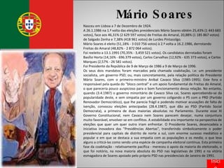Mário Soares Nasceu em Lisboa a 7 de Dezembro de 1924. A 26.1.1986 na 1.ª volta das eleições presidenciais Mário Soares obtém 25,43% (1 443 683 votos), face aos 46,31% (2 629 597 votos) de Freitas do Amaral, 20,88% (1 185 867 votos) de Salgado Zenha e 7,38% (418 961 votos) de Lurdes Pintassilgo. Mário Soares é eleito (51,18% - 3 010 756 votos) à 2.ª volta a 16.2.1986, derrotando Freitas do Amaral (48,82% - 2 872 064 votos). Foi reeleito a 13.1.1991 (70,35% - 3,459 521 votos). Os candidatos derrotados foram Basílio Horta (14,16% - 696.379 votos), Carlos Carvalhas (12,92% - 635 373 votos), e Carlos Marques (2,57% - 26 581 votos). Foi Presidente da República de 9 de Março de 1986 a 9 de Março de 1996. Os seus dois mandatos foram marcados pela chamada coabitação, i.e: um presidente socialista, um governo PSD; ou, mais concretamente, pela relação política do Presidente Mário Soares, com o primeiro-ministro Aníbal Cavaco Silva (1985-1995). Este fora o responsável pela queda do “bloco central" e um apoio fundamental de Freitas do Amaral, o que pareceria pouco auspicioso para o bom funcionamento dessa relação. No entanto, quando (3.4.1987) o governo minoritário de Cavaco Silva cai, Soares apercebendo-se da popularidade deste, e sem simpatia por um governo coligando o PS com o PRD (Partido Renovador Democrático), que lhe parecia frágil e podendo motivar acusações de falta de isenção, convocou eleições antecipadas (28.4.1987), que dão ao PSD (Partido Social Democrata), a primeira de duas maiorias absolutas no Parlamento. Durante esse XI Governo Constitucional, nem Cavaco nem Soares parecem desejar, numa conjuntura muito favorável, envolver-se em conflitos. A estabilidade era importante na perspectiva de eleições que quer um quer outro iriam enfrentar. O Presidente Soares, desencadeia a iniciativa inovadora das "Presidências Abertas", transferindo simbolicamente o poder presidencial para capitais de distrito de norte a sul, com enorme sucesso mediático e popular e em que se destaca a sua empatia com as populações e os  media , o que leva alguns a criticá-las como sendo uma espécie de campanha eleitoral contínua. Esta primeira fase da coabitação - relativamente pacífica - mereceu o apoio da maioria do eleitorado, o que foi notório, na nova maioria absoluta do PSD nas legislativas de 1991 e na vitória esmagadora de Soares apoiado pelo próprio PSD nas presidenciais de Janeiro de 1991. Início 