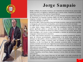 Jorge Sampaio Desde a infância, fez estudos musicais e, por imperativo da carreira do pai, passou largo tempo nos EUA e na Inglaterra, experiência que o marcou muito. Frequentou os estudos secundários nos liceus Pedro Nunes e Passos Manuel. Após a Revolução do 25 de Abril de 1974, é um dos principais impulsionadores da criação do Movimento de Esquerda Socialista (MES), do qual se desvincula, todavia, logo no congresso fundador em Dezembro do mesmo ano, por discordância de fundo com a orientação ideológica aí definida. No ano de 1989, é eleito Secretário-Geral do Partido Socialista, cargo que exerce até 1991, e é designado, pela Assembleia da República, como membro do Conselho de Estado. Em 1989, decide concorrer à presidência da Câmara Municipal de Lisboa, cargo para o qual é, então, eleito e depois reeleito, em 1993. Esta candidatura assumiu, na altura, um grande significado político e contribuiu para dar às eleições autárquicas um relevo nacional. Como Presidente da Câmara de Lisboa e à frente de uma equipa, afirmou uma visão estratégica, com recurso a novas concepções e métodos de planeamento, gestão, integração e desenvolvimento urbanístico. Em 1995, Jorge Sampaio apresenta a sua candidatura às eleições presidenciais. Recebe o apoio de inúmeras personalidades, independentes e de outras áreas políticas, com destaque na vida política, cultural, económica e social, e do Partido Socialista. Em 14 de Janeiro de 1996, é eleito, à primeira volta. Foi investido no cargo de Presidente da República, no dia 9 de Março de 1996, prestando juramento solene. Cumpriu o seu primeiro mandato exercendo uma magistratura de iniciativa na linha do seu compromisso eleitoral. Apresentou-se de novo e voltou a ser eleito à primeira volta, em 14 de Janeiro de 2001, para um novo mandato. Jorge Sampaio manteve, ao longo dos anos, uma constante intervenção político-cultural, nomeadamente através da presença assídua em jornais e revistas (Seara Nova, O Tempo e o Modo, República, Jornal Novo, Opção, Expresso, O Jornal, Diário de Notícias e Público, entre outros). Em 2000, publica o livro Quero Dizer-vos, em que expõe a sua visão actualizada dos desafios que se põem à sociedade portuguesa. As suas intervenções presidenciais têm sido reunidas nos livros Portugueses I, II, III, IV, V e VI. Início 