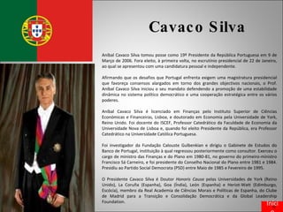Cavaco Silva Aníbal Cavaco Silva tomou posse como 19º Presidente da República Portuguesa em 9 de Março de 2006. Fora eleito, à primeira volta, no escrutínio presidencial de 22 de Janeiro, ao qual se apresentou com uma candidatura pessoal e independente. Afirmando que os desafios que Portugal enfrenta exigem uma magistratura presidencial que favoreça consensos alargados em torno dos grandes objectivos nacionais, o Prof. Aníbal Cavaco Silva iniciou o seu mandato defendendo a promoção de uma estabilidade dinâmica no sistema político democrático e uma cooperação estratégica entre os vários poderes. Aníbal Cavaco Silva é licenciado em Finanças pelo Instituto Superior de Ciências Económicas e Financeiras, Lisboa, e doutorado em Economia pela Universidade de York, Reino Unido. Foi docente do ISCEF, Professor Catedrático da Faculdade de Economia da Universidade Nova de Lisboa e, quando foi eleito Presidente da República, era Professor Catedrático na Universidade Católica Portuguesa. Foi investigador da Fundação Calouste Gulbenkian e dirigiu o Gabinete de Estudos do Banco de Portugal, instituição à qual regressou posteriormente como consultor. Exerceu o cargo de ministro das Finanças e do Plano em 1980-81, no governo do primeiro-ministro Francisco Sá Carneiro, e foi presidente do Conselho Nacional do Plano entre 1981 e 1984. Presidiu ao Partido Social Democrata (PSD) entre Maio de 1985 e Fevereiro de 1995. O Presidente Cavaco Silva é Doutor  Honoris Causa  pelas Universidades de York (Reino Unido), La Coruña (Espanha), Goa (Índia), León (Espanha) e Heriot-Watt (Edimburgo, Escócia), membro da Real Academia de Ciências Morais e Políticas de Espanha, do Clube de Madrid para a Transição e Consolidação Democrática e da Global Leadership Foundation. Início 