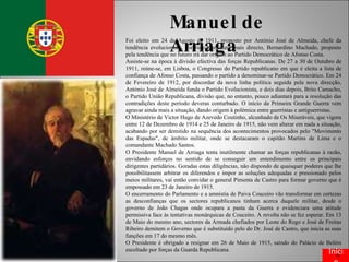 Manuel de Arriaga Foi eleito em 24 de Agosto de 1911, proposto por António José de Almeida, chefe da tendência evolucionista, contra o candidato mais directo, Bernardino Machado, proposto pela tendência que no futuro irá dar origem ao Partido Democrático de Afonso Costa.  Assiste-se na época à divisão efectiva das forças Republicanas. De 27 a 30 de Outubro de 1911, reúne-se, em Lisboa, o Congresso do Partido republicano em que é eleita a lista de confiança de Afonso Costa, passando o partido a denominar-se Partido Democrático. Em 24 de Fevereiro de 1912, por discordar da nova linha política seguida pela nova direcção, António José de Almeida funda o Partido Evolucionista, e dois dias depois, Brito Camacho, o Partido União Republicana, divisão que, no entanto, pouco adiantará para a resolução das contradições deste período deveras conturbado. O início da Primeira Grande Guerra vem agravar ainda mais a situação, dando origem à polémica entre guerristas e antiguerristas. O Ministério de Victor Hugo de Azevedo Coutinho, alcunhado de Os Miseráveis, que vigora entre 12 de Dezembro de 1914 e 25 de Janeiro de 1915, não vem alterar em nada a situação, acabando por ser demitido na sequência dos acontecimentos provocados pelo "Movimento das Espadas", de âmbito militar, onde se destacaram o capitão Martins de Lima e o comandante Machado Santos. O Presidente Manuel de Arriaga tenta inutilmente chamar as forças republicanas à razão, envidando esforços no sentido de se conseguir um entendimento entre os principais dirigentes partidários. Goradas estas diligências, não dispondo de quaisquer poderes que lhe possibilitassem arbitrar os diferendos e impor as soluções adequadas e pressionado pelos meios militares, vai então convidar o general Pimenta de Castro para formar governo que é empossado em 23 de Janeiro de 1915. O encerramento do Parlamento e a amnistia de Paiva Couceiro vão transformar em certezas as desconfianças que os sectores republicanos tinham acerca daquele militar, desde o governo de João Chagas onde ocupara a pasta da Guerra e evidenciara uma atitude permissiva face às tentativas monárquicas de Couceiro. A revolta não se fez esperar. Em 13 de Maio do mesmo ano, sectores da Armada chefiados por Leote do Rego e José de Freitas Ribeiro demitem o Governo que é substituído pelo do Dr. José de Castro, que inicia as suas funções em 17 do mesmo mês. O Presidente é obrigado a resignar em 26 de Maio de 1915, saindo do Palácio de Belém escoltado por forças da Guarda Republicana. Início 