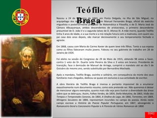 Teófilo   Braga Nasceu a 24 de Fevereiro de 1843, em Ponta Delgada, na ilha de São Miguel, no arquipélago dos Açores, filho de Joaquim Manuel Fernandes Braga, oficial do exército miguelista e posteriormente professor de Matemática e Filosofia, e de D. Maria José da Câmara Albuquerque, ambos descendentes de aristocratas, o primeiro descendente presumível de D. João V e a segunda talvez de D. Afonso III. A mãe morre, quando Teófilo tinha 3 anos de idade, e a sua morte e a má relação futura com a madrasta, com quem seu pai casa dois anos depois, vão marcar decisivamente o seu temperamento fechado e agreste. Em 1868, casou com Maria do Carmo Xavier de quem teve três filhos. Tanto a sua esposa como os filhos faleceram muito jovens. Faleceu no seu gabinete de trabalho em 28 de Janeiro de 1924. Foi eleito na sessão do Congresso de 29 de Maio de 1915, obtendo 98 votos a favor, contra 1 voto do Dr. Duarte Leite Pereira da Silva e 3 votos em branco. Presidente de transição, face à demissão de Manuel de Arriaga, cumprirá o mandato até ao dia 5 de Outubro do mesmo ano, sendo substituído por Bernardino Machado. Após o mandato, Teófilo Braga, sozinho e solitário, em consequência da morte dos seus familiares mais chegados, dedicou-se quase em exclusivo à sua actividade de escritor. A obra literária de Teófilo Braga é imensa e portanto impossível de a enumerar exaustivamente num documento resumo, como este pretende ser. Não queremos é deixar de mencionar alguns exemplos, quanto mais não seja para ilustrar a diversidade das áreas sobre que se debruçou. Assim,  Folhas Verdes , de 1859,  Stella Matutína , de 1863,  Visão dos Tempos e Tempestades Sonoras , de 1864,  A Ondina do Lago , de 1866,  Torrentes , em 1869,  Miragens Seculares  de 1884, representam incursões no campo da poesia. Ainda neste campo escreve a  História da Poesia Popular Portuguesa , em 1867, abrangendo o  Romanceiro Geral  e  Cancioneiro Popular  e  A Floresta de Vários Romances de 1868 . Início 