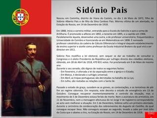 Sidónio Pais Nasceu em Caminha, distrito de Viana do Castelo, no dia 1 de Maio de 1872, filho de Sidónio Alberto Pais e de Rita da Silva Cardoso Pais. Morreu vítima de um atentado, na Estação do Rossio, em 14 de Dezembro de 1918. Em 1888, inicia a carreira militar, entrando para a Escola do Exército e para a arma de Artilharia. É promovido a alferes em 1892, a tenente em 1895, e a capitão em 1906. Paralelamente àquela, desenvolve uma outra, a de professor universitário, frequentando a Universidade de Coimbra e licenciando-se em Matemáticas em 1898. É nomeado professor catedrático da cadeira de Cálculo Diferencial e Integral daquele estabelecimento de ensino superior e aceite como professor da Escola Industrial Brotero da qual virá a ser director em 1911. Sidónio Pais modifica a lei eleitoral, sem sequer se dar ao trabalho de consultar o Congresso e é eleito Presidente da República por sufrágio directo dos cidadãos eleitores, obtendo, em 28 de Abril de 1918, 470 831 votos. Foi proclamado em 9 de Maio do mesmo ano. Durante o seu senado, são dignos de realce os seguintes factos: - Em Fevereiro, é alterada a lei da separação entre a Igreja e o Estado;  - Em Março, é declarado o sufrágio universal;  - Em Abril, as tropas portuguesas são derrotadas na batalha de La Lys; - Em Julho, são reatadas as relações com a Santa Sé.  Passado o estado de graça, sucedem-se as greves, as contestações, e as tentativas de pôr fim ao regime sidonista. Em resposta, este decreta o estado de emergência em 13 de Outubro. Consegue recuperar momentaneamente o controlo da situação, mas o movimento de 5 de Dezembro estava ferido de morte. Nem a assinatura do armistício, em 11 de Novembro, nem a mensagem afectuosa do rei Jorge V de Inglaterra correspondente ao acto vem melhorar a situação. Em 5 de Dezembro, Sidónio sofre um primeiro atentado, durante a cerimónia da condecoração dos sobreviventes do  Augusto de Castilho , do qual consegue escapar ileso. Não conseguiu escapar ao segundo, levado a cabo por José Júlio da Costa que o abateu a tiro, na Estação do Rossio, em 14 de Dezembro de 1918. Início 