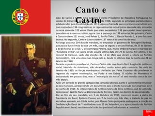 Canto e Castro João do Canto e Castro Silva Antunes é eleito Presidente da República Portuguesa na sessão do Congresso de 16 de Dezembro de 1918, segundo os princípios parlamentares estabelecidos pela Constituição de 1911. Após a chamada para o primeiro escrutínio, em que respondem 134 congressistas, os representantes monárquicos saem da sala, entrando na urna somente 125 votos. Dado que eram necessários 131 para poder haver quórum, procedeu-se a novo escrutínio, agora com a presença de 138 votantes. No primeiro, Canto e Castro obteve 121 votos, José Relvas 1, Basílio Teles 1, Garcia Rosado 1, e uma lista em branco. No segundo, Canto e Castro obteve 137 votos e só uma lista branca. Ao longo dos seus 294 dias de mandato, irá empossar os governos de Tamagnini Barbosa, que pouco durará mais do que um mês, a que se seguirá o de José Relvas, de 27 de Janeiro a 30 de Março de 1919. O de Domingos Pereira, que, muito embora marque o regresso da "República Velha", só vigora desde aquela última data até 29 de Junho. Por último, o do coronel Sá Cardoso, saído das eleições de 11 de Maio que deram a vitória ao Partido Democrático, terá uma vida mais longa, isto é, desde os últimos dias de Junho até 21 de Janeiro de 1920. Durante o período presidencial, Canto e Castro não teve tarefa fácil. A agitação política e social, herdada do sidonismo, não abrandou, muito antes pelo contrário. No mês de Janeiro de 1919, as forças monárquicas chefiadas por Paiva Couceiro vão proclamar o regresso do regime monárquico, no Porto e em Lisboa. O núcleo de Monsanto é desbaratado em poucos dias, mas a "monarquia do Norte" só será vencida cerca de um mês depois. Após um período de grande agitação das camadas laborais, Canto e Castro tenta renunciar ao seu mandato, apresentando um documento para o efeito na sessão do Congresso de 3 de Junho de 1919. As intervenções de António Maria da Silva, António José de Almeida, Costa Júnior, Jacinto Nunes e Domingos Leite Pereira, fazem-no desistir do seu propósito. Até ao fim do seu mandato, em 5 de Outubro de 1919, merecem realce a visita do Presidente do Brasil, Epitácio Pessoa, em 7 de Junho por três dias, o tratado de paz de Versalhes assinado, em 28 de Junho, por Afonso Costa pela parte portuguesa, a criação da Confederação Geral de Trabalhadores em 13 de Setembro, e o aparecimento do Partido Republicano Liberal, resultante da fusão dos partidos Evolucionista e Unionista. Início 