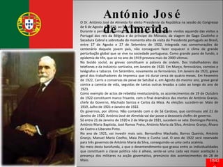 António José de Almeida O Dr. António José de Almeida foi eleito Presidente da República na sessão do Congresso de 6 de Agosto de 1919, ao fim do terceiro escrutínio. Durante o período presidencial, os momentos de felicidade vividos aquando das visitas a Portugal dos reis da Bélgica e do príncipe do Mónaco, da viagem de Gago Coutinho e Sacadura Cabral e sobretudo do momento alto da visita do Presidente português ao Brasil, entre 17 de Agosto e 27 de Setembro de 1922, integrada nas comemorações do centenário daquele jovem país, não conseguem fazer esquecer o clima de grande perturbação global que se vive na sociedade portuguesa. Como grande pano de fundo, a epidemia de tifo, que só no ano de 1919 provoca mais de 2000 vítimas. No tecido social, as greves constituem a palavra de ordem. Dos trabalhadores dos telefones e da indústria corticeira, em Janeiro de 1920. Em Março, ferroviários, correios e telégrafos e tabacos. Em Setembro, novamente os ferroviários. Em Janeiro de 1921, greve geral dos trabalhadores da Imprensa que irá durar cerca de quatro meses. Em Fevereiro de 1922, Carris e conservas de peixe de Setúbal e, em Agosto do mesmo ano, greve geral contra a carestia de vida, seguidas de tantas outras levadas a cabo ao longo do ano de 1923. Como exemplo de actos de rebeldia revolucionária, os acontecimentos de 19 de Outubro de 1922 constituem marco frisante, com o final dramático das mortes de António Granjo, chefe do Governo, Machado Santos e Carlos da Maia. As eleições sucedem-se: Maio de 1919, Julho de 1921 e Janeiro de 1922. Os governos, por último. Não contando com o de Sá Cardoso, que continuou até 21 de Janeiro de 1920, António José de Almeida vai dar posse a dezasseis chefes de governo. Só entre 21 de Janeiro de 1920 e 2 de Março de 1921, sucedem-se sete. Domingos Pereira, António Maria Baptista, José Ramos Preto, António Maria da Silva, António Granjo, Álvaro de Castro e Liberato Pinto. No ano de 1921, vai investir mais seis. Bernardino Machado, Barros Queirós, António Granjo, Manuel Maria Coelho, Maia Pinto e Cunha Leal. O ano de 1922 será reservado para três governos de António Maria da Silva, conseguindo-se uma certa acalmia. No meio desta barafunda, a que o desentendimento que grassa entre as individualidades que constituem a classe política não é alheio, sente-se uma cada vez maior aceitação à presença dos militares na acção governativa, prenúncio dos acontecimentos do 28 de Maio. Início 