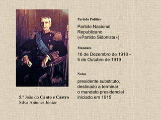 5.º  João do  Canto e Castro  Silva Antunes Júnior Partido Político Partido Nacional Republicano («Partido Sidonista») Mandato 16 de Dezembro de 1918 - 5 de Outubro de 1919 Notas presidente substituto, destinado a terminar o mandato presidencial iniciado em 1915 