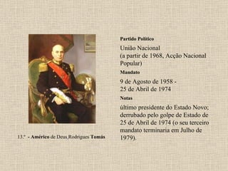 Partido Político União Nacional (a partir de 1968, Acção Nacional Popular) Mandato 9 de Agosto de 1958 - 25 de Abril de 1974 Notas 13.º   - Américo  de Deus   Rodrigues  Tomás último presidente do Estado Novo; derrubado pelo golpe de Estado de 25 de Abril de 1974 (o seu terceiro mandato terminaria em Julho de 1979). 