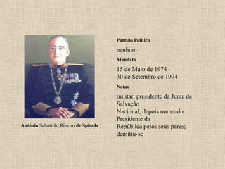 Partido Político nenhum Mandato 15 de Maio de 1974 - 30 de Setembro de 1974 Notas António  Sebastião   Ribeiro  de Spínola militar, presidente da Junta de Salvação Nacional, depois nomeado Presidente da República pelos seus pares; demitiu-se 