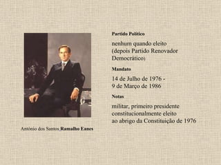 Partido Político nenhum quando eleito (depois Partido Renovador Democrático ) Mandato 14 de Julho de 1976 - 9 de Março de 1986 Notas António dos Santos   Ramalho Eanes militar, primeiro presidente constitucionalmente eleito ao abrigo da Constituição de 1976 