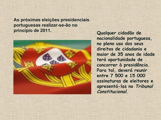 Qualquer cidadão de nacionalidade portuguesa, no pleno uso dos seus direitos de cidadania e maior de 35 anos de idade terá oportunidade de concorrer à presidência. Para tal, deverá reunir entre 7 500 e 15 000 assinaturas de eleitores e apresentá-las no  Tribunal Constitucional .   As próximas eleições presidenciais portuguesas realizar-se-ão no princípio de 2011.  