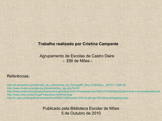 Agrupamento de Escolas de Castro Daire -  EBI de Mões - Trabalho realizado por Cristina Campante Publicado pela Biblioteca Escolar de Mões 5 de Outubro de 2010 http://pt.wikipedia.org/wiki/Lista_de_presidentes_de_Portugal#I_Rep.C3.BAblica_.281911-1926.29 http://www.museu.presidencia.pt/presidentes_rep.php?id=81 http://www.parlamentoglobal.pt/parlamentoglobal/junior/O+Presidente+da+Rep%C3%BAblica/Quem+foram+os+presidentes.htm http://www.pititi.com/portugal/1republica.htm#marriaga http://jn.sapo.pt/blogs/fadonorte/archive/2009/12/28/centen-225-rio-da-rep-250-blica-portuguesa.aspx   Referências: 