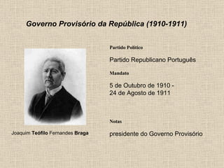 Governo Provisório da República (1910-1911) Partido Político Partido Republicano Português Mandato 5 de Outubro de 1910 - 24 de Agosto de 1911 Notas Joaquim  Teófilo  Fernandes  Braga presidente do Governo Provisório 