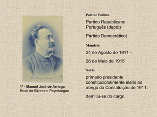 Partido Político Partido Republicano Português (depois Partido Democrático)   Mandato 24 de Agosto de 1911 - 26 de Maio de 1915   Notas 1º - Manuel  José  de Arriaga Brum da Silveira e Peyrelongue  primeiro presidente constitucionalmente eleito ao abrigo da Constituição de 1911; demitiu-se do cargo   