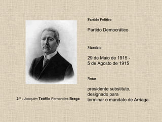 Partido Político Partido Democrático Mandato 29 de Maio de 1915 - 5 de Agosto de 1915 Notas 2.º -  Joaquim  Teófilo  Fernandes  Braga presidente substituto, designado para terminar o mandato de Arriaga 