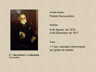 3.º - Bernardino  Luís   Machado  Guimarães Partido Político Partido Democrático Mandato 6 de Agosto  de 1915 - 5 de Dezembro de 1917 Notas 1.ª vez; mandato interrompido por golpe de estado 