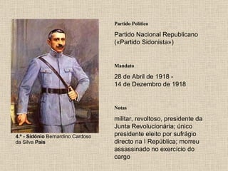 4.º - Sidónio  Bernardino Cardoso da Silva  Pais Partido Político Partido Nacional Republicano («Partido Sidonista») Mandato 28 de Abril de 1918 - 14 de Dezembro de 1918 Notas militar, revoltoso, presidente da Junta Revolucionária; único presidente eleito por sufrágio directo na I República; morreu assassinado no exercício do cargo 