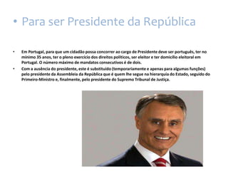 Para ser Presidente da RepúblicaEm Portugal, para que um cidadão possa concorrer ao cargo de Presidente deve ser português, ter no mínimo 35 anos, ter o pleno exercício dos direitos políticos, ser eleitor e ter domicílio eleitoral em Portugal. O número máximo de mandatos consecutivos é de dois.Com a ausência do presidente, este é substituído (temporariamente e apenas para algumas funções) pelo presidente da Assembleia da República que é quem lhe segue na hierarquia do Estado, seguido do Primeiro-Ministroe, finalmente, pelo presidente do Supremo Tribunal de Justiça.