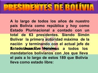 A lo largo de todos los años de nuestro 
país Bolivia como república y hoy como 
Estado Plurinacional a contado con un 
total de 63 presidentes. Siendo Simón 
Bolívar la primera autoridad máxima de la 
nación y terminando con el actual jefe de 
EAstacdoontJinuuaancEióvno Mvoerraelmeso.s a todos los 
mandatarios bolivianos con ,los que lleva 
el país a lo largo de estos 189 que Bolivia 
lleva como estado libre: 
 