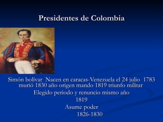 Presidentes de Colombia Simón bolívar  Nacen en caracas-Venezuela el 24 julio  1783 murió 1830 año origen mando 1819 triunfo militar  Elegido periodo y renuncio mismo año 1819 Asume poder 1826-1830 