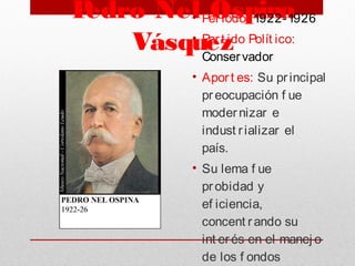 Pedro Nel Ospina
Vásquez
• Periodo: 1922-1926
• Part ido Polít ico:
Conservador
• Aport es: Su principal
preocupación f ue
modernizar e
indust rializar el
país. 
• Su lema f ue
probidad y
ef iciencia,
concent rando su
int erés en el manej o
de los f ondos
 