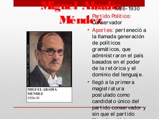 Miguel Abadía
Méndez
• Periodo: 1926-1930
• Part ido Polít ico:
Conservador
• Aport es: pert eneció a
la llamada generación
de polít icos
gramát icos, que
administ raron el país
basados en el poder
de la ret órica y el
dominio del lenguaj e. 
• llegó a la primera
magist rat ura
post ulado como
candidat o único del
part ido conservador y
sin que el part ido
 