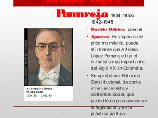Alfonso López
Pumarejo• Periodo: 1934-1938/
1942-1945
• Partido Político: Liber al
• Aportes: En vísperas del
próximo milenio, puede
af irmar se que Alf onso
López Pumar ej o f ue el
est adist a más import ant e
del siglo XX en Colombia.
• Se apr obó una Ref orma
Const it ucional, de cort e
int ervencionist a y
cont enido social, que
per mit ió un gran avance en
la legislación y en la
práct ica polít ica.
 