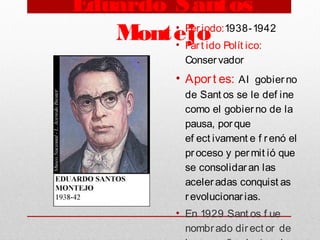 Eduardo Santos
Montejo• Periodo:1938-1942
• Part ido Polít ico:
Conservador
• Aport es: AI gobierno
de Sant os se le def ine
como el gobierno de la
pausa, porque
ef ect ivament e f renó el
proceso y permit ió que
se consolidaran las
aceleradas conquist as
revolucionarias. 
• En 1929 Sant os f ue
nombrado direct or de
 