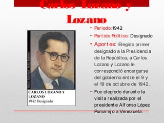 Carlos Lozano y
Lozano
• Per iodo:1942
• Par t ido Polít ico: Designado
• Aport es: Elegido pr imer
designado a la Pr esidencia
de la República, a Car los
Lozano y Lozano le
cor respondió encar gar se
del gobier no ent re el 9 y
el 19 de oct ubre de 1942.
• Fue elegiodo dur ant e la
visit a r ealizada por el
president e Alf onso López
Pumarej o a Venezuela. 
 