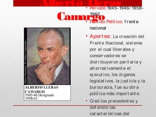 Alberto Lleras
Camargo
• Periodo:1945-1946/ 1958-
1962
• Part ido Polít ico: f rent e
nacional
• Apor t es: La creación del
Frent e Nacional, sist ema
por el cual liberales y
conservadores se
dist ribuyeron parit aria y
alt ernat ivament e el
ej ecut ivo, los órganos
legislat ivos, la j ust icia y la
burocracia, f ue su obra
polít ica más import ant e.
• Creó los precedent es y
def endió las
caract eríst icas del
 