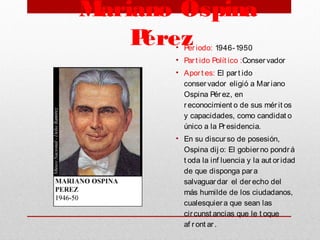 Mariano Ospina
Pérez • Periodo: 1946-1950
• Part ido Polít ico :Conservador
• Aport es: El part ido
conservador eligió a Mariano
Ospina Pérez, en
reconocimient o de sus mérit os
y capacidades, como candidat o
único a la Presidencia.
• En su discurso de posesión,
Ospina dij o: El gobierno pondrá
t oda la inf luencia y la aut oridad
de que disponga para
salvaguardar el derecho del
más humilde de los ciudadanos,
cualesquiera que sean las
circunst ancias que le t oque
af ront ar.
 