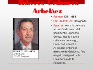  Roberto Urdaneta
Arbeláez
• Per iodo:1951-1953
• Par t ido Polít ico: Designado
• Aport es: Ant e la delicada
sit uación de salud del
president e Laur eano
Gómez, que lo llevó a
r et ir arse del car go,
Rober t o Urdanet a
Ar beláez, ent onces
minist r o de Gobier no, f ue
elegido designado a la
Pr esidencia de la
República.
 