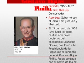 Gustavo Rojas
Pinilla
• Periodo: 1953-1957
• Part ido Polít ico:
Conservador
• Aport es: Gobernó con
el lema: Paz, j ust icia y
libert ad. 
• El 13 de j unio de 1953
t uvo lugar el golpe
milit ar cont ra el
gobierno del
president e Laureano
Gómez, que llevó a la
Presidencia de la
República al t enient e
general Gust avo Roj as
Pinilla. Roj as cont aba
con el apoyo de los ex
 