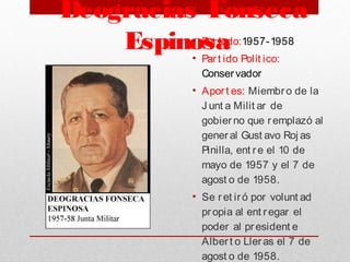 Deogracias Fonseca
Espinosa • Periodo:1957-1958
• Part ido Polít ico:
Conservador
• Aport es: Miembro de la
J unt a Milit ar de
gobierno que remplazó al
general Gust avo Roj as
Pinilla, ent re el 10 de
mayo de 1957 y el 7 de
agost o de 1958.
• Se ret iró por volunt ad
propia al ent regar el
poder al president e
Albert o Lleras el 7 de
agost o de 1958.
 