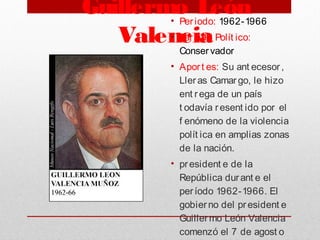 Guillermo León
Valencia
• Periodo: 1962-1966
• Part ido Polít ico:
Conservador
• Aport es: Su ant ecesor,
Lleras Camargo, le hizo
ent rega de un país
t odavía resent ido por el
f enómeno de la violencia
polít ica en amplias zonas
de la nación.
• president e de la
República durant e el
período 1962-1966. El
gobierno del president e
Guillermo León Valencia
comenzó el 7 de agost o
 