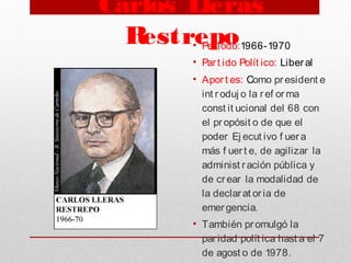 Carlos Lleras
Restrepo• Periodo:1966-1970
• Part ido Polít ico: Liberal
• Aport es: Como president e
int roduj o la ref orma
const it ucional del 68 con
el propósit o de que el
poder Ej ecut ivo f uera
más f uert e, de agilizar la
administ ración pública y
de crear la modalidad de
la declarat oria de
emergencia. 
• También promulgó la
paridad polít ica hast a el 7
de agost o de 1978.
 