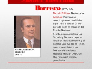 Misael Pastrana
Borrero• Periodo:1970-1974
• Part ido Polít ico: Conservador
• Aport es: Past rana se
const it uyó en el candidat o
bipart idist a para el últ imo
período de la alt ernación del
Frent e Nacional.
• Frent e a sus copart idarios,
Sourdís y Bet ancur, que se
lanzaron individualment e, y al
general Gust avo Roj as Pinilla,
que represent aba a las
f uerzas de la Alianza
Nacional Popular (ANAPO),
Past rana salió elegido
president e.
 