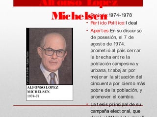 Alfonso López
Michelsen• Periodo:1974-1978
• Part ido Polít ico:I deal
• Aport es:En su discurso
de posesión, el 7 de
agost o de 1974,
promet ió al país cerrar
la brecha ent re la
población campesina y
urbana, t rabaj ar por
mej orar la sit uación del
cincuent a por cient o más
pobre de la población, y
promover el cambio.
• La t esis principal de su
campaña elect oral, que
 
