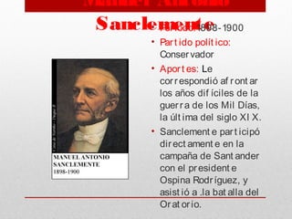 Manuel Antonio
Sanclemente• Periodo:1898-1900
• Part ido polít ico:
Conservador
• Aport es: Le
correspondió af ront ar
los años dif íciles de la
guerra de los Mil Días,
la últ ima del siglo XI X.
• Sanclement e part icipó
direct ament e en la
campaña de Sant ander
con el president e
Ospina Rodríguez, y
asist ió a .la bat alla del
Orat orio.
 