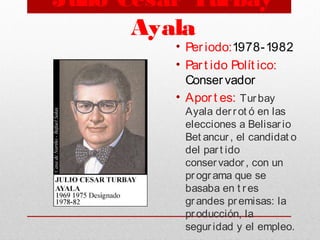 Julio César Turbay
Ayala
• Per iodo:1978-1982
• Part ido Polít ico:
Conservador
• Apor t es: Turbay
Ayala derrot ó en las
elecciones a Belisario
Bet ancur, el candidat o
del part ido
conservador, con un
programa que se
basaba en t res
grandes premisas: la
producción, la
seguridad y el empleo.
 