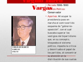 Virgilio Barco
Vargas
• Per iodo:1986-1990
• Par t ido Polít ico:
Conservador
• Aport es: Al ocupar la
presidencia puso en
marcha el cont rover t ido
esquema de "gobierno-
oposición", con el cual
buscaba super ar los
vest igios del bipar t idismo
que, en su concept o,
bloqueaba el sist ema
polít ico, impedía la cr ít ica
y desvirt uaba el papel de
los part idos, al concent r ar
su at ención en la
dist r ibución de sus cuot as
 