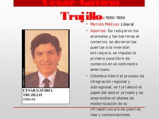 César Gaviria
Trujillo• Periodo:1990-1994
• Part ido Polít ico: Liberal
• Aport es: Se reduj eron los
aranceles y las barreras al
comercio, se abrieron las
puert as a la inversión
ext ranj era, se impulsó la
primera zona libre de
comercio en el cont inent e
americano.
• Colombia lideró el proceso de
int egración regional y
subregional, se f ort aleció el
papel del sect or privado y se
emprendieron planes de
modernización de la
inf raest ruct ura de puert os,
vías y comunicaciones.
 