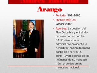 Andrés Pastrana
Arango
• Per iodo:1998-2000
• Par t ido Polít ico:
Conservador
• Aport es: La gest ión del
Plan Colombia y el f allido
proceso de paz con las
FARC, en el cual su
administ r ación acept a la
desmilit ar ización de buena
par t e del t err it orio,
const it uyen algunas de las
imágenes de su mandat o
más ret enidas en las
memorias nacional. 
 