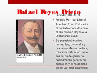 Rafael Reyes Prieto• Per iodo:1904-1909
• Par t ido Polít ico: Liber al
• Aport es: Ej erció durant e
el per íodo conocido como
el Quinquenio Reyes o la
Dict adur a Reyes. 
• Se posesionó con los
lemas: Paz, concor dia y
t rabaj o y Menos polít ica,
más administ ración, pero
sus act os de gobierno
r ápidament e generar on
oposición y él no demor ó
en act uar enér gicament e. 
 