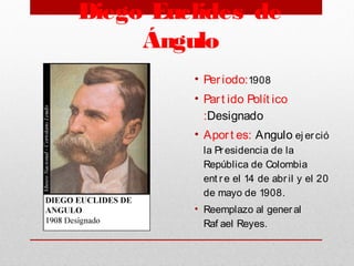 Diego Euclides de
Ángulo
• Periodo:1908
• Part ido Polít ico
:Designado
• Aport es: Angulo ej erció
la Pr esidencia de la
República de Colombia
ent r e el 14 de abr il y el 20
de mayo de 1908.
• Reemplazo al gener al
Raf ael Reyes. 
 