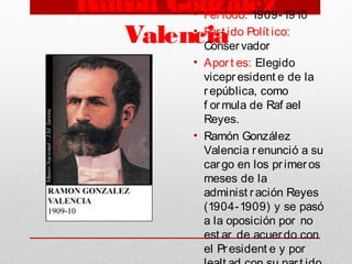 Ramón González
Valencia
• Periodo: 1909-1910
• Part ido Polít ico:
Conservador
• Aport es: Elegido
vicepresident e de la
república, como
f ormula de Raf ael
Reyes.
• Ramón González
Valencia renunció a su
cargo en los primeros
meses de la
administ ración Reyes
(1904-1909) y se pasó
a la oposición por no
est ar de acuerdo con
el President e y por
 